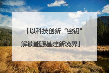 以科技创新“密钥”解锁能源基建新境界