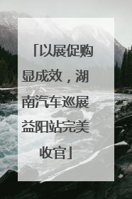 以展促购显成效，湖南汽车巡展益阳站完美收官