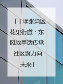 十堰张湾区花果街道：东风故里话传承 社区聚力向未来
