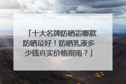 十大名牌防晒霜哪款防晒最好！防晒乳液多少钱真实价格指南？