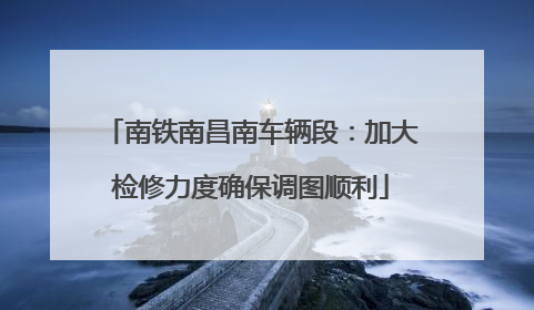 南铁南昌南车辆段：加大检修力度确保调图顺利