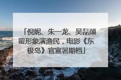 倪妮、朱一龙、吴磊颠覆形象演渔民，电影《东极岛》官宣暑期档