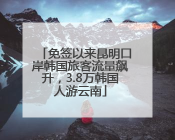 免签以来昆明口岸韩国旅客流量飙升，3.8万韩国人游云南