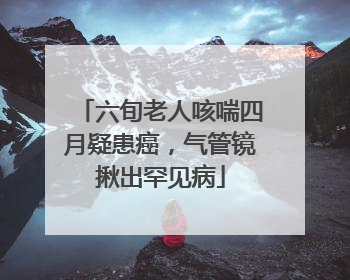 六旬老人咳喘四月疑患癌，气管镜揪出罕见病