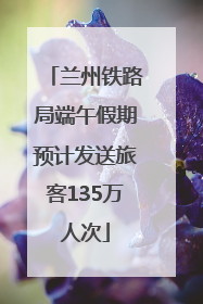 兰州铁路局端午假期预计发送旅客135万人次