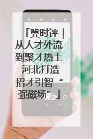 冀时评｜从人才外流到聚才热土 河北打造招才引智“强磁场”