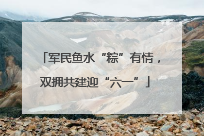 军民鱼水“粽”有情，双拥共建迎“六一”