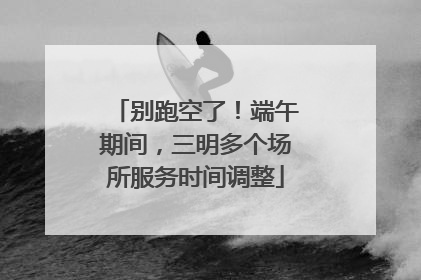 别跑空了！端午期间，三明多个场所服务时间调整