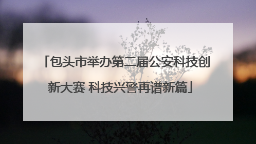 包头市举办第二届公安科技创新大赛 科技兴警再谱新篇