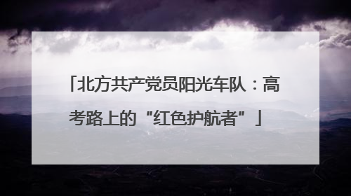 北方共产党员阳光车队：高考路上的“红色护航者”