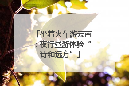 坐着火车游云南：夜行昼游体验“诗和远方”