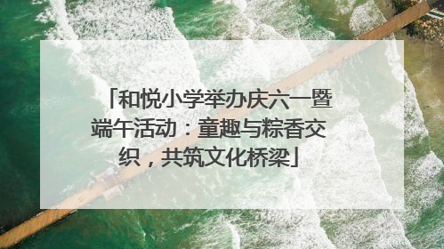 和悦小学举办庆六一暨端午活动：童趣与粽香交织，共筑文化桥梁