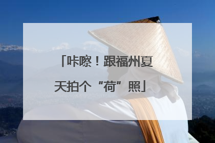 咔嚓！跟福州夏天拍个“荷”照