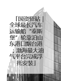 国资驿站｜全球最长汽车运输船“泰斯堡”轮靠泊山东港口烟台港；渤海最大油气平台完成浮托安装