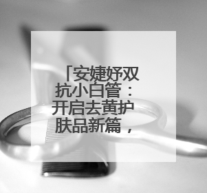 安婕妤双抗小白管：开启去黄护肤品新篇，焕活年轻亮白美肌
