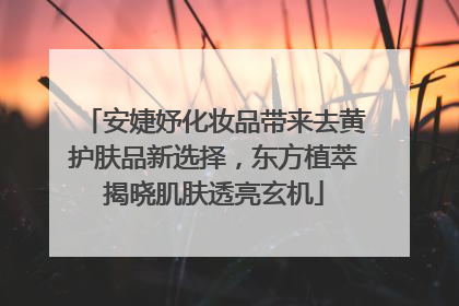 安婕妤化妆品带来去黄护肤品新选择，东方植萃揭晓肌肤透亮玄机