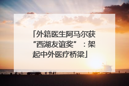外籍医生阿马尔获“西湖友谊奖”：架起中外医疗桥梁