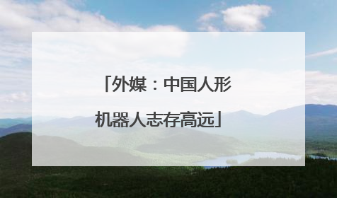 外媒：中国人形机器人志存高远
