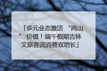 多元业态激活 “两山” 价值！端午假期吉林文旅客流消费双增长