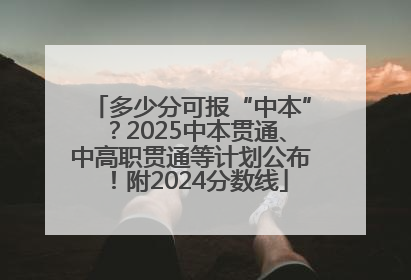 多少分可报“中本”？2025中本贯通、中高职贯通等计划公布！附2024分数线