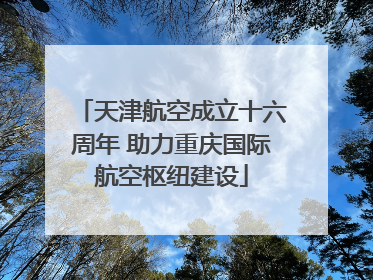 天津航空成立十六周年 助力重庆国际航空枢纽建设