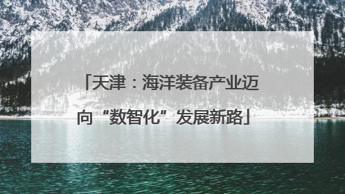 天津：海洋装备产业迈向“数智化”发展新路