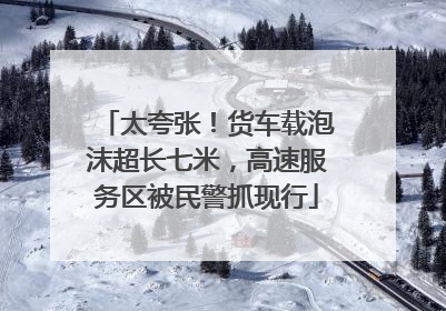 太夸张！货车载泡沫超长七米，高速服务区被民警抓现行