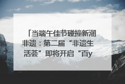 当端午佳节碰撞新潮非遗：第二届“非遗生活荟”即将开启“百young”新章