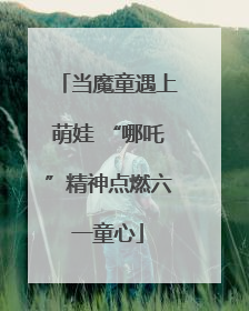 当魔童遇上萌娃 “哪吒”精神点燃六一童心