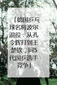 德国乒乓球名将波尔退役：从孔令辉打到王楚钦，同5代国乒选手竞争