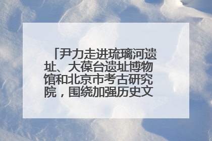 尹力走进琉璃河遗址、大葆台遗址博物馆和北京市考古研究院，围绕加强历史文化名城保护调研