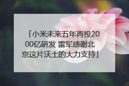 小米未来五年再投2000亿研发 雷军感谢北京这片沃土的大力支持