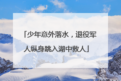 少年意外落水，退役军人纵身跳入湖中救人