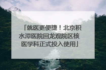 就医更便捷！北京积水潭医院回龙观院区核医学科正式投入使用