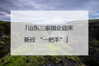 山东三家国企迎来新任 “一把手”