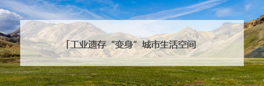 工业遗存“变身”城市生活空间 常州老厂聚集区变身网红打卡地