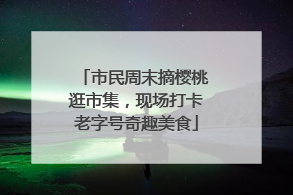 市民周末摘樱桃逛市集，现场打卡老字号奇趣美食