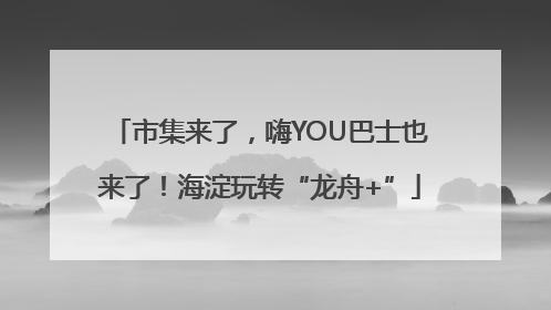 市集来了，嗨YOU巴士也来了！海淀玩转“龙舟+”