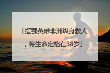 援鄂英雄非洲纵身救人，将生命定格在38岁
