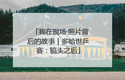 我在现场·照片背后的故事｜多哈世乒赛：镜头之后