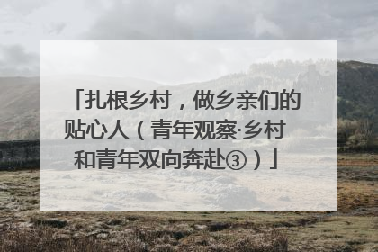 扎根乡村，做乡亲们的贴心人（青年观察·乡村和青年双向奔赴③）