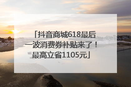 抖音商城618最后一波消费券补贴来了！最高立省1105元