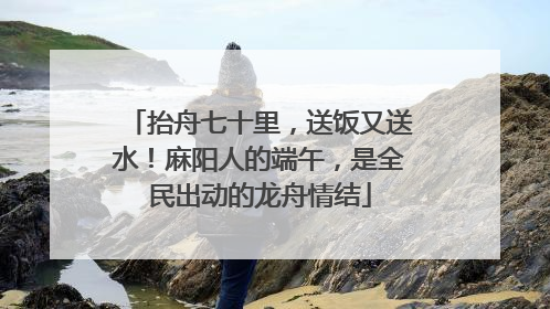 抬舟七十里，送饭又送水！麻阳人的端午，是全民出动的龙舟情结