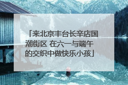 来北京丰台长辛店国潮街区 在六一与端午的交织中做快乐小孩
