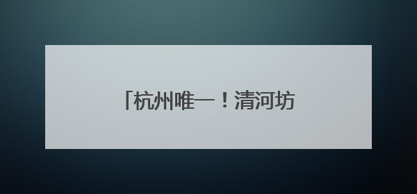 杭州唯一！清河坊历史文化街区再获一块“金字招牌”
