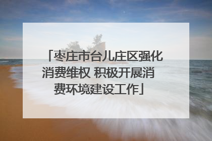 枣庄市台儿庄区强化消费维权 积极开展消费环境建设工作