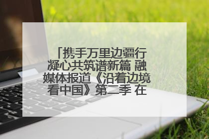 携手万里边疆行 凝心共筑谱新篇 融媒体报道《沿着边境看中国》第二季 在广西东兴正式启动