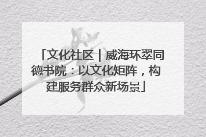 文化社区｜威海环翠同德书院：以文化矩阵，构建服务群众新场景