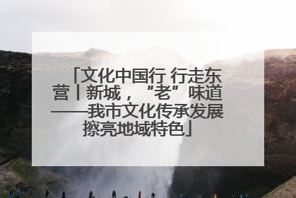 文化中国行 行走东营丨新城，“老”味道——我市文化传承发展擦亮地域特色