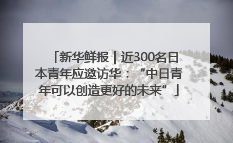 新华鲜报｜近300名日本青年应邀访华：“中日青年可以创造更好的未来”